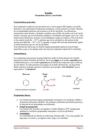 Fenoles
                            Propiedades físicas y reactividad.


Características generales:

Son compuestos orgánicos que presentan uno o varios grupos OH- ligados a un anillo
bencénico. Son típicamente compuestos aromáticos, el más sencillo es el fenol. Muchas
de sus propiedades químicas son comunes a la de los alcoholes. Las diferencias
estructurales entre fenoles y alcoholes se deben a que el OH- está unido a un C sp2 en los
fenoles, mientras que en los alcoholes alifáticos, el oxhidrilo está ligado a un C sp3. Este
hecho marca diferencias, primero, en los hidrógenos unidos al oxígeno; el H en un fenol
es de carácter ácido (Ka ~ 10-10), mientras que en los alcoholes es de carácter ácido
mucho más débil (Ka ~ 10-16 a 10-18); segundo, el grupo OH- está más fuertemente ligado
al anillo bencénico que al C de los alcoholes.
Estas diferencias hacen que los fenoles tengan propiedades químicas (reactividad)
específicas y que se los agrupe como una clase de compuestos aparte de los alcoholes.

Nomenclatura:

Los compuestos que poseen un grupo hidroxilo unido en forma directa con el anillo
bencénico reciben el nombre de fenoles. Por lo que fenol es el nombre específico para
el hidroxibenceno y es el nombre general para la familia de compuestos que se derivan
de este último. Si están presentes dos grupos en el anillo del benceno, sus posiciones
deben indicarse mediante números (o prefijos), por ejemplo “orto nitrofenol” que es
equivalente a “2 nitrofenol”.




Propiedades físicas:

   •   Los fenoles presentan algunas propiedades semejantes a los alcoholes, debido a
       la presencia del grupo oxhidrilo. Sin embargo, conforman otra familia química y
       la mayoría de sus propiedades son diferentes.
   •   Estado de agregación:
       Los fenoles más sencillos son líquidos o sólidos blandos a 25ºC (temperatura
       ambiente) e incoloros (propiedades semejantes a la de los alcoholes).
   •   Solubilidad:
       La solubilidad de los fenoles en soluciones alcalinas (pH > 7) es muy grande. En
       agua pura, es menor y, en algunos casos, llega a ser insoluble.




Química del Carbono                                                                Página 1
 