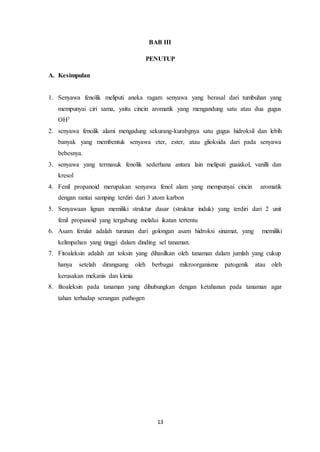 13
BAB III
PENUTUP
A. Kesimpulan
1. Senyawa fenolik meliputi aneka ragam senyawa yang berasal dari tumbuhan yang
mempunyai ciri sama, yaitu cincin aromatik yang mengandung satu atau dua gugus
OH3
2. senyawa fenolik alami mengadung sekurang-kurabgnya satu gugus hidroksil dan lebih
banyak yang membentuk senyawa eter, ester, atau glioksida dari pada senyawa
bebesnya.
3. senyawa yang termasuk fenolik sederhana antara lain meliputi guaiakol, vanilli dan
kresol
4. Fenil propanoid merupakan senyawa fenol alam yang mempunyai cincin aromatik
dengan rantai samping terdiri dari 3 atom karbon
5. Senyawaan lignan memiliki struktur dasar (struktur induk) yang terdiri dari 2 unit
fenil propanoid yang tergabung melalui ikatan tertentu
6. Asam ferulat adalah turunan dari golongan asam hidroksi sinamat, yang memiliki
kelimpahan yang tinggi dalam dinding sel tanaman.
7. Fitoaleksin adalah zat toksin yang dihasilkan oleh tanaman dalam jumlah yang cukup
hanya setelah dirangsang oleh berbagai mikroorganisme patogenik atau oleh
kerusakan mekanis dan kimia
8. fitoaleksin pada tanaman yang dihubungkan dengan ketahanan pada tanaman agar
tahan terhadap serangan pathogen
 