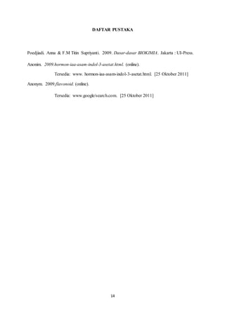 14
DAFTAR PUSTAKA
Poedjiadi. Anna & F.M Titin Supriyanti. 2009. Dasar-dasar BIOKIMIA. Jakarta : UI-Press.
Anonim. 2009.hormon-iaa-asam-indol-3-asetat.html. (online).
Tersedia: www. hormon-iaa-asam-indol-3-asetat.html. [25 Oktober 2011]
Anonym. 2009.flavonoid. (online).
Tersedia: www.google/search.com. [25 Oktober 2011]
 