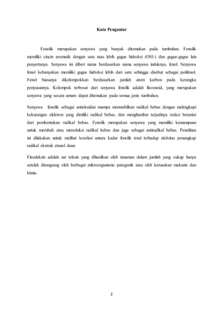 2
Kata Pengantar
Fenolik merupakan senyawa yang banyak ditemukan pada tumbuhan. Fenolik
memiliki cincin aromatik dengan satu atau lebih gugus hidroksi (OH-) dan gugus-gugus lain
penyertanya. Senyawa ini diberi nama berdasarkan nama senyawa induknya, fenol. Senyawa
fenol kebanyakan memiliki gugus hidroksi lebih dari satu sehingga disebut sebagai polifenol.
Fenol biasanya dikelompokkan berdasarkan jumlah atom karbon pada kerangka
penyusunnya. Kelompok terbesar dari senyawa fenolik adalah flavonoid, yang merupakan
senyawa yang secara umum dapat ditemukan pada semua jenis tumbuhan.
Senyawa fenolik sebagai antioksidan mampu menstabilkan radikal bebas dengan melengkapi
kekurangan elektron yang dimiliki radikal bebas, dan menghambat terjadinya reaksi berantai
dari pembentukan radikal bebas. Fenolik merupakan senyawa yang memiliki kemampuan
untuk merubah atau mereduksi radikal bebas dan juga sebagai antiradikal bebas. Penelitian
ini dilakukan untuk melihat korelasi antara kadar fenolik total terhadap aktivitas penangkap
radikal ekstrak etanol daun
Fitoaleksin adalah zat toksin yang dihasilkan oleh tanaman dalam jumlah yang cukup hanya
setelah dirangsang oleh berbagai mikroorganisme patogenik atau oleh kerusakan mekanis dan
kimia.
 