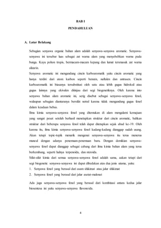 4
BAB I
PENDAHULUAN
A. Latar Belakang
Sebagian senyawa organic bahan alam adalah senyawa-senyawa aromatic. Senyawa-
senyawa ini tersebar luas sebagai zat warna alam yang menyebebkan warna pada
bunga. Kayu pohon tropis, bermacam-macam kepang dan lumut tersmasuk zat warna
alizarin.
Senyawa aromatic ini mengandung cincin karboaromatik yaitu cincin aromatic yang
hanya terdiri dari atom karbon seperti benzen, naftalen dan antrasen. Cincin
karboaromatik ini biasanya tersubstitusi oleh satu atau lebih gugus hidroksil atau
gugus lainnya yang ekivalen ditinjau dari segi biogenetiknya. Oleh karena into
senyawa bahan alam aromatic ini, serig disebut sebagai senyawa-senyawa fenol,
walaupun sebagian diantaranya bersifat netral karena tidak mengandung gugus fenol
dalam keadaan bebas.
Ilmu kimia senyawa-senyawa fenol yang ditemukan di alam mengalami kemajuan
yang sangat pesat setelah berhasil menetapkan struktur dari cincin aromatic, bahkan
struktur dari beberapa senyawa fenol telah dapat ditetapkan sejak abad ke-19. Oleh
karena itu, ilmu kimia senyawa-senyawa fenol kadang-kadang dianggap sudah usang.
Akan tetapi topic-topik menarik mengenai senyawa-senyawa itu terus menerus
muncul dengan adanya penemuan-penemuan baru. Dengan demikian senyawa-
senyawa fenol dapat dianggap sebagai cabang dari ilmu kimia bahan alam yang terus
berkembang, seperti halnya terpenoida, dan steroida.
Sifat-sifat kimia dari semua senyawa-senyawa fenol adalah sama, aakan tetapi dari
segi biogenetic senyawa-senyawa ini dapat dibedakan atas dua jenis utama, yaitu:
1. Senyawa fenol yang berasal dari asam shikimat atau jalur shikimat
2. Senyawa fenol yang berasal dari jalur asetat-malonat
Ada juga senyawa-senyawa fenol yang berasal dari kombinasi antara kedua jalur
biosentesa ini yaitu senyawa-senyawa flavonoida.
 