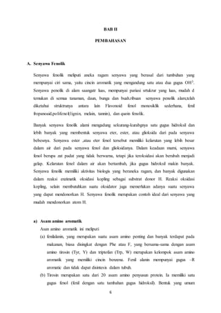 6
BAB II
PEMBAHASAN
A. Senyawa Fenolik
Senyawa fenolik meliputi aneka ragam senyawa yang berasal dari tumbuhan yang
mempunyai ciri sama, yaitu cincin aromatik yang mengandung satu atau dua gugus OH3.
Senyawa penolik di alam saangatr luas, mempunyai pariasi srtukrur yang luas, mudah d
temukan di semua tanaman, daun, bunga dan buah.ribuan senyawa penolik alam,telah
diketahui struktrunya antara lain Flavonoid fenol monosiklik sederhana, fenil
fropanoaid,polifenol(lignin, melain, tannin), dan quoin fenolik.
Banyak senyawa fenolik alami mengadung sekurang-kurabgnya satu gugus hidroksil dan
lebih banyak yang membentuk senyawa eter, ester, atau glioksida dari pada senyawa
bebesnya. Senyawa ester ,atau eter fenol tersebut memiliki kelarutan yang lebih besar
dalam air dari pada senyawa fenol dan glioksidanya. Dalam keadaan murni, senyawa
fenol berupa zat padat yang tidak berwarna, tetapi jika teroksidasi akan berubah menjadi
gelap. Kelarutan fenol dalam air akan bertambah, jika gugus hidroksil makin banyak.
Senyawa fenolik memiliki aktivitas biologis yang beraneka ragam, dan banyak digunakan
dalam reaksi enzimatik oksidasi kopling sebagai substrat donor H. Reaksi oksidasi
kopling, selain membutuhkan suatu oksidator juga memerlukan adanya suatu senyawa
yang dapat mendonorkan H. Senyawa fenolik merupakan contoh ideal dari senyawa yang
mudah mendonorkan atom H.
a) Asam amino aromatik
Asan amino aromatik ini meliputi
(a) fenilalanin, yang merupakan suatu asam amino penting dan banyak terdapat pada
makanan, biasa disingkat dengan Phe atau F, yang bersama-sama dengan asam
amino tirosin (Tyr, Y) dan triptofan (Trp, W) merupakan kelompok asam amino
aromatik yang memiliki cincin benzena. Fenil alanin mempunyai gugus –R
aromatic dan tidak dapat disintesis dalam tubuh.
(b) Tirosin merupakan satu dari 20 asam amino penyusun protein. Ia memiliki satu
gugus fenol (fenil dengan satu tambahan gugus hidroksil). Bentuk yang umum
 