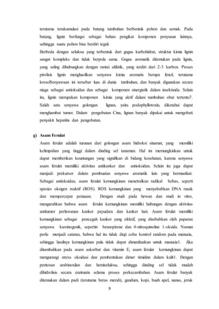 9
terutama terakumulasi pada batang tumbuhan berbentuk pohon dan semak. Pada
batang, lignin berfungsi sebagai bahan pengikat komponen penyusun lainnya,
sehingga suatu pohon bisa berdiri tegak
Berbeda dengan selulosa yang terbentuk dari gugus karbohidrat, struktur kimia lignin
sangat kompleks dan tidak berpola sama. Gugus aromatik ditemukan pada lignin,
yang saling dihubungkan dengan rantai alifatik, yang terdiri dari 2-3 karbon. Proses
pirolisis lignin menghasilkan senyawa kimia aromatis berupa fenol, terutama
kresolSenyawaan ini tersebar luas di dunia tumbuhan, dan banyak digunakan secara
niaga sebagai antioksidan dan sebagai komponen sinergistik dalam insektisida. Selain
itu, lignin merupakan komponen kimia yang aktif dalam tumbuhan obat tertentu7.
Salah satu senyawa golongan lignan, yaitu podophyllotoxin, diketahui dapat
menghambat tumor. Dalam pengobatan Cina, lignan banyak dipakai untuk mengobati
penyakit hepatitis dan pengobatan.
g) Asam Ferulat
Asam ferulat adalah turunan dari golongan asam hidroksi sinamat, yang memiliki
kelimpahan yang tinggi dalam dinding sel tanaman. Hal ini memungkinkan untuk
dapat memberikan keuntungan yang signifikan di bidang kesehatan, karena senyawa
asam ferulat memiliki aktivitas antikanker dan antioksidan. Selain itu juga dapat
menjadi prekursor dalam pembuatan senyawa aromatik lain yang bermanfaat.
Sebagai antioksidan, asam ferulat kemungkinan menetralkan radikal bebas, seperti
spesies oksigen reaktif (ROS). ROS kemungkinan yang menyebabkan DNA rusak
dan mempercepat penuaan. Dengan studi pada hewan dan studi in vitro,
mengarahkan bahwa asam ferulat kemungkinan memiliki hubungan dengan aktivitas
antitumor perlawanan kanker payudara dan kanker hati. Asam ferulat memiliki
kemungkinan sebagai pencegah kanker yang efektif, yang disebabkan oleh paparan
senyawa karsinogenik, sepertin benzopirene dan 4-nitroquinoline 1-oksida. Namun
perlu menjadi catatan, bahwa hal itu tidak diuji coba kontrol random pada manusia,
sehingga hasilnya kemungkinan pula tidak dapat dimanfaatkan untuk manusia1. Jika
ditambahkan pada asam askorbat dan vitamin E, asam ferulat kemungkinan dapat
mengurangi stress oksidasi dan pembentukan dimer timidine dalam kulit1. Dengan
pentosan arabinoxilan dan hemiselulosa, sehingga dinding sel tidak mudah
dihidrolisis secara enzimatis selama proses perkecambahan. Asam ferulat banyak
ditemukan dalam padi (terutama beras merah), gandum, kopi, buah apel, nanas, jeruk
 