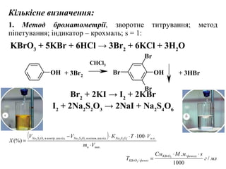 KBrO3
+ 5KBr + 6HCl → 3Br2
+ 6KCl + 3H2
O
OH OH
Br
Br
Br+ 3Br2 + 3HBr
CHCl3
Кількісне визначення:
1. Метод броматометрії, зворотне титрування; метод
піпетування; індикатор – крохмаль; s = 1:
Br2
+ 2KI → I2
+ 2KBr
I2
+ 2Na2
S2
O3
→ 2NaI + Na2
S4
O6
млг
sмМСм
T
фенолуKBrO
фенолKBrO /
1000
..3
3 /
⋅⋅
=
( )
.
...дослід.контр. 100
(%) 322322322
пипн
кмOSNaOSNaOSNa
Vm
VТКVV
X
⋅
⋅⋅⋅⋅−
=
ідоснов.дослвв
 
