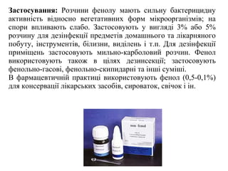 Застосування: Розчини фенолу мають сильну бактерицидну
активність відносно вегетативних форм мікроорганізмів; на
спори впливають слабо. Застосовують у вигляді 3% або 5%
розчину для дезінфекції предметів домашнього та лікарняного
побуту, інструментів, білизни, виділень і т.п. Для дезінфекції
приміщень застосовують мильно-карболовий розчин. Фенол
використовують також в цілях дезинсекції; застосовують
фенольно-гасові, фенольно-скипидарні та інші суміші.
В фармацевтичній практиці використовують фенол (0,5-0,1%)
для консервації лікарських засобів, сироваток, свічок і ін.
 