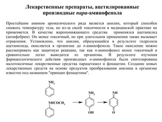 NH2
NH2
OH
NH
O
NHCOCH3
Простейшим амином ароматического ряда является анилин, который способен
снижать температуру тела, но из-за своей токсичности в медицинской практике не
применяется. В качестве жаропонижающего средства применялся ацетанилид
(антифебрин). Он менее токсичный, но при длительном применении также вызывает
отравления. Установлено, что анилин, образующийся в результате гидролиза
ацетанилида, окисляется в организме до п-аминофенола. Такое окисление можно
рассматривать как защитную реакцию, так как п-аминофенол менее токсичный и
сравнительно легко выводится из организма. В результате изучения
фармакологического действия производных п-аминофенола были синтезированы
малотоксичные лекарственные средства парацетамол и фенацетин. Создание новых
лекарственных средств на основе продуктов преобразования анилина в организме
известно под названием "принцип фенацетина".
Лекарственные препараты, ацетилированные
производные пара-аминофенола
 