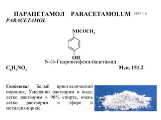 OH
NHCOCH3
ПАРАЦЕТАМОЛ PARACETAMOLUM (ДФУ 1.1)
PARACETAMOL
N-(4-Гидроксифенил)ацетамид
C8
H9
NO2
М.м. 151.2
Свойства: Белый кристаллический
порошок. Умеренно растворим в воде,
легко растворим в 96% спирте, очень
легко растворим в эфире и
метиленхлориде.
 