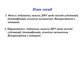 План лекції
1. Фенол: добування, вимоги ДФУ щодо якості субстанції,
ідентифікація, кількісне визначення. Використання в
медицині.
2. Парацетамол: добування, вимоги ДФУ щодо якості
субстанції, ідентифікація, кількісне визначення.
Використання в медицині.
 