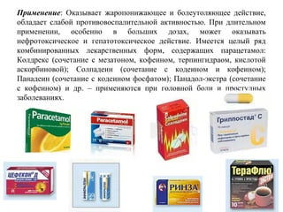 Применение:  Оказывает  жаропонижающее  и  болеутоляющее  действие, 
обладает  слабой  противовоспалительной  активностью.  При  длительном 
применении,  особенно  в  больших  дозах,  может  оказывать 
нефротоксическое  и  гепатотоксическое  действие.  Имеется  целый  ряд 
комбинированных  лекарственных  форм,  содержащих  парацетамол: 
Колдрекс  (сочетание  с  мезатоном,  кофеином,  терпингидраом,  кислотой 
аскорбиновой);  Солпадеин  (сочетание  с  кодеином  и  кофеином); 
Панадеин (сочетание с кодеином фосфатом); Панадол-экстра (сочетание 
с  кофеином)  и  др.  –  применяются  при  головной  боли  и  простудных 
заболеваниях.
 