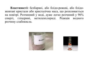 Властивості: безбарвні, або блідо-рожеві, або блідо-
жовтаві кристали або кристалічна маса, що розпливається
на повітрі. Розчинний у воді, дуже легко розчиний у 96%
спирті, гліцерині, метиленхлориді. Реакція водного
розчину слабокисла.
 