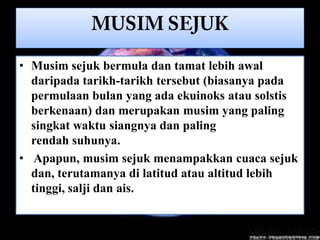 • Musim sejuk bermula dan tamat lebih awal
  daripada tarikh-tarikh tersebut (biasanya pada
  permulaan bulan yang ada ekuinoks atau solstis
  berkenaan) dan merupakan musim yang paling
  singkat waktu siangnya dan paling
  rendah suhunya.
• Apapun, musim sejuk menampakkan cuaca sejuk
  dan, terutamanya di latitud atau altitud lebih
  tinggi, salji dan ais.
 