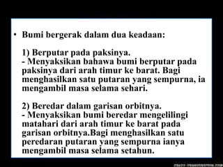 • Bumi bergerak dalam dua keadaan:
 1) Berputar pada paksinya.
 - Menyaksikan bahawa bumi berputar pada
 paksinya dari arah timur ke barat. Bagi
 menghasilkan satu putaran yang sempurna, ia
 mengambil masa selama sehari.
 2) Beredar dalam garisan orbitnya.
 - Menyaksikan bumi beredar mengelilingi
 matahari dari arah timur ke barat pada
 garisan orbitnya.Bagi menghasilkan satu
 peredaran putaran yang sempurna ianya
 mengambil masa selama setahun.
 