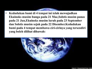• Kedudukan bumi di 4 tempat ini telah mewujudkan
  Ekuinoks musim bunga pada 21 Mac,Solstis musim panas
  pada 21 Jun,Ekuinoks musim luruh pada 23 September
  dan Solstis musim sejuk pada 22 Disember.Kedudukan
  bumi pada 4 tempat membawa ciri-cirinya yang tersendiri
  yang boleh dilihat dibawah:
 