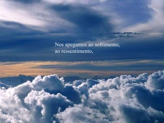 Nos apegamos ao sofrimento,
ao ressentimento,
 