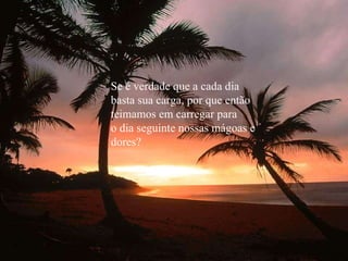 Se é verdade que a cada dia basta sua carga, por que então teimamos em carregar para o dia seguinte nossas mágoas e  dores? 