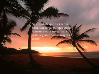 Se é verdade que a cada dia basta sua carga, por que então teimamos em carregar para o dia seguinte nossas mágoas e  dores? 