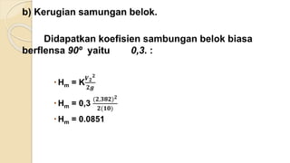 b) Kerugian samungan belok.
Didapatkan koefisien sambungan belok biasa
berflensa 90º yaitu 0,3. :
 Hm = K
𝑽 𝟐
𝟐
𝟐𝒈
 Hm = 0,3
(𝟐,𝟑𝟖𝟐) 𝟐
𝟐(𝟏𝟎)
 Hm = 0.0851
 