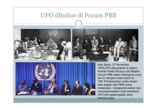 UFO dibahas di Forum PBB
Hari Senin, 27 November
1978 UFO dibi k di d l
1978,UFO dibicarakan di dalam
Komite Politik Khusus dari Majelis
Umum PBB dalam sidangnya yang
ke-33, dengan mata acara no.
126: Pembentukan suatu badan
atau bagian dari PBB untuk
melakukan, mengkordinasikan dan
menyebarluaskan hasil penelitian
y p
UFO dan gejala-gejala yang
berhubungan.
 