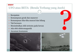 UFO atau BETA (Benda Terbang yang Aneh)
Mengapa?
U O atau ( e da e ba g ya g e )
 Kecepatan
 Kecepatan
 Kemampuan gerak dan manuver
 Kemampuan tiba-tiba muncul dan hilang
p g
 Tak bersuara
 Menimbulkan efek tertentu pada hewan
 Ada efek elektromagnetik
 Ancaman keamanan
 