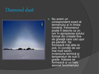 Diamond dust
 Nu avem un
corespondent exact al
termenului şi în limba
română. Fenomenul
poate fi descris ca un
nor în apropierea solului
format din cristale fine
de gheaţă care cad uşor
pe pământ. Se
formează mai ales la
poli, în condiţii de cer
mai mult senin,
inversiune termică şi
temperaturi de sub 0
grade. Adesea se
formează şi un halo
asociat fenomenului
 