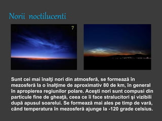 Norii noctilucenti
Sunt cei mai înalţi nori din atmosferă, se formează în
mezosferă la o înalţime de aproximativ 80 de km, în general
în apropierea regiunilor polare. Aceşti nori sunt compusi din
particule fine de gheaţă, ceea ce îi face stralucitori şi vizibili
după apusul soarelui. Se formează mai ales pe timp de vară,
când temperatura în mezosferă ajunge la -120 grade celsius.
 