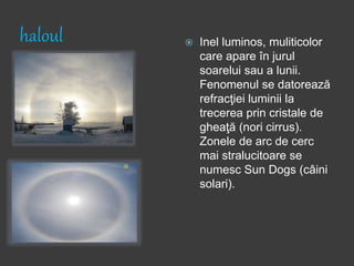 haloul  Inel luminos, muliticolor
care apare în jurul
soarelui sau a lunii.
Fenomenul se datorează
refracţiei luminii la
trecerea prin cristale de
gheaţă (nori cirrus).
Zonele de arc de cerc
mai stralucitoare se
numesc Sun Dogs (câini
solari).
 