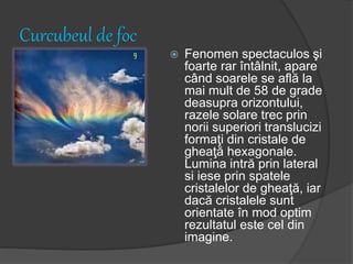 Curcubeul de foc
 Fenomen spectaculos şi
foarte rar întâlnit, apare
când soarele se află la
mai mult de 58 de grade
deasupra orizontului,
razele solare trec prin
norii superiori translucizi
formaţi din cristale de
gheaţă hexagonale.
Lumina intră prin lateral
si iese prin spatele
cristalelor de gheaţă, iar
dacă cristalele sunt
orientate în mod optim
rezultatul este cel din
imagine.
 