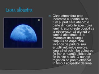 Luna albastra
 Când atmosfera este
încărcată cu particule de
fum şi praf care absorb o
parte din culorile spectrului
luminii, atunci este posibil ca
la observator să ajungă o
lumină albastruie. S-a
întâmplat de-a lungul
timpului ca după mari
incendii de pădure sau
erupţii vulcanice majore,
luna să-şi schimbe culoarea,
fie într-o nuanţă albăstruie
fie în alte culori. O nuanţă
roşiatică se poate observa
în timpul eclipselor de lună
 