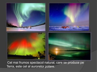 Cel mai frumos spectacol natural, care se produce pe
Terra, este cel al aurorelor polare.
 