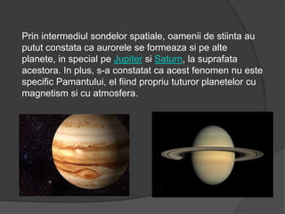Prin intermediul sondelor spatiale, oamenii de stiinta au
putut constata ca aurorele se formeaza si pe alte
planete, in special pe Jupiter si Saturn, la suprafata
acestora. In plus, s-a constatat ca acest fenomen nu este
specific Pamantului, el fiind propriu tuturor planetelor cu
magnetism si cu atmosfera.
 