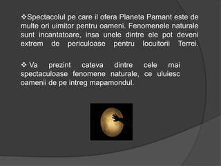 Spectacolul pe care il ofera Planeta Pamant este de
multe ori uimitor pentru oameni. Fenomenele naturale
sunt incantatoare, insa unele dintre ele pot deveni
extrem de periculoase pentru locuitorii Terrei.
 Va prezint cateva dintre cele mai
spectaculoase fenomene naturale, ce uluiesc
oamenii de pe intreg mapamondul.
 