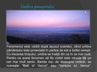 Umbra pamantului
Fenomenul este vizibil după apusul soarelui, când umbra
pământului este proiectată în partea de est a boltei cereşti.
Cu trecerea timpului, umbra se înalţă din ce în ce mai mult.
Pentru ca acest fenomen să fie vizibil este nevoie de un
cer mai mult senin. Banda roz, de deasupra umbrei, se
numeşte "Belt of Venus" sau "centura lui Venus".
 