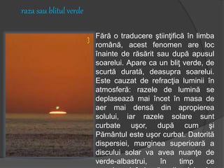 raza sau blitul verde
Fără o traducere ştiinţifică în limba
română, acest fenomen are loc
înainte de răsărit sau după apusul
soarelui. Apare ca un bliţ verde, de
scurtă durată, deasupra soarelui.
Este cauzat de refracţia luminii în
atmosferă: razele de lumină se
deplasează mai încet în masa de
aer mai densă din apropierea
solului, iar razele solare sunt
curbate uşor, după cum şi
Pământul este uşor curbat. Datorită
dispersiei, marginea superioară a
discului solar va avea nuanţe de
verde-albastrui, în timp ce
 