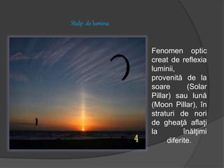 Stalp de lumina
Fenomen optic
creat de reflexia
luminii,
provenită de la
soare (Solar
Pillar) sau lună
(Moon Pillar), în
straturi de nori
de gheaţă aflaţi
la înălţimi
diferite.
 