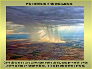 Ploaie filmata de la fereastra avionului
Cand ploua ni se pare ca tot cerul cerne ploaie, cand privim din avion
vedem ca este un fenomen local. –Stii ca pe strada mea a plouat?
 