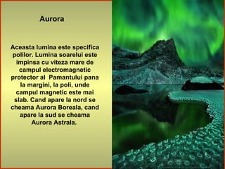 Aurora
Aceasta lumina este specifica
polilor. Lumina soarelui este
impinsa cu viteza mare de
campul electromagnetic
protector al Pamantului pana
la margini, la poli, unde
campul magnetic este mai
slab. Cand apare la nord se
cheama Aurora Boreala, cand
apare la sud se cheama
Aurora Astrala.
 