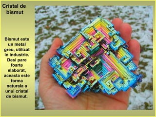 Cristal de
bismut
Bismut este
un metal
greu, utilizat
in industrie.
Desi pare
foarte
elaborat,
aceasta este
forma
naturala a
unui cristal
de bismut.
 
