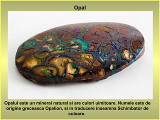 Opalul este un mineral natural si are culori uimitoare. Numele este de
origine greceasca Opalion, si in traducere inseamna Schimbator de
culoare.
Opal
 