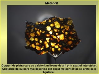 Meteorit
Corpuri de piatra care au calatorit milioane de ani prin spatiul interstelar.
Cristalele de culoare mai deschisa din acest meteorit il fac sa arate ca o
bijuterie.
 