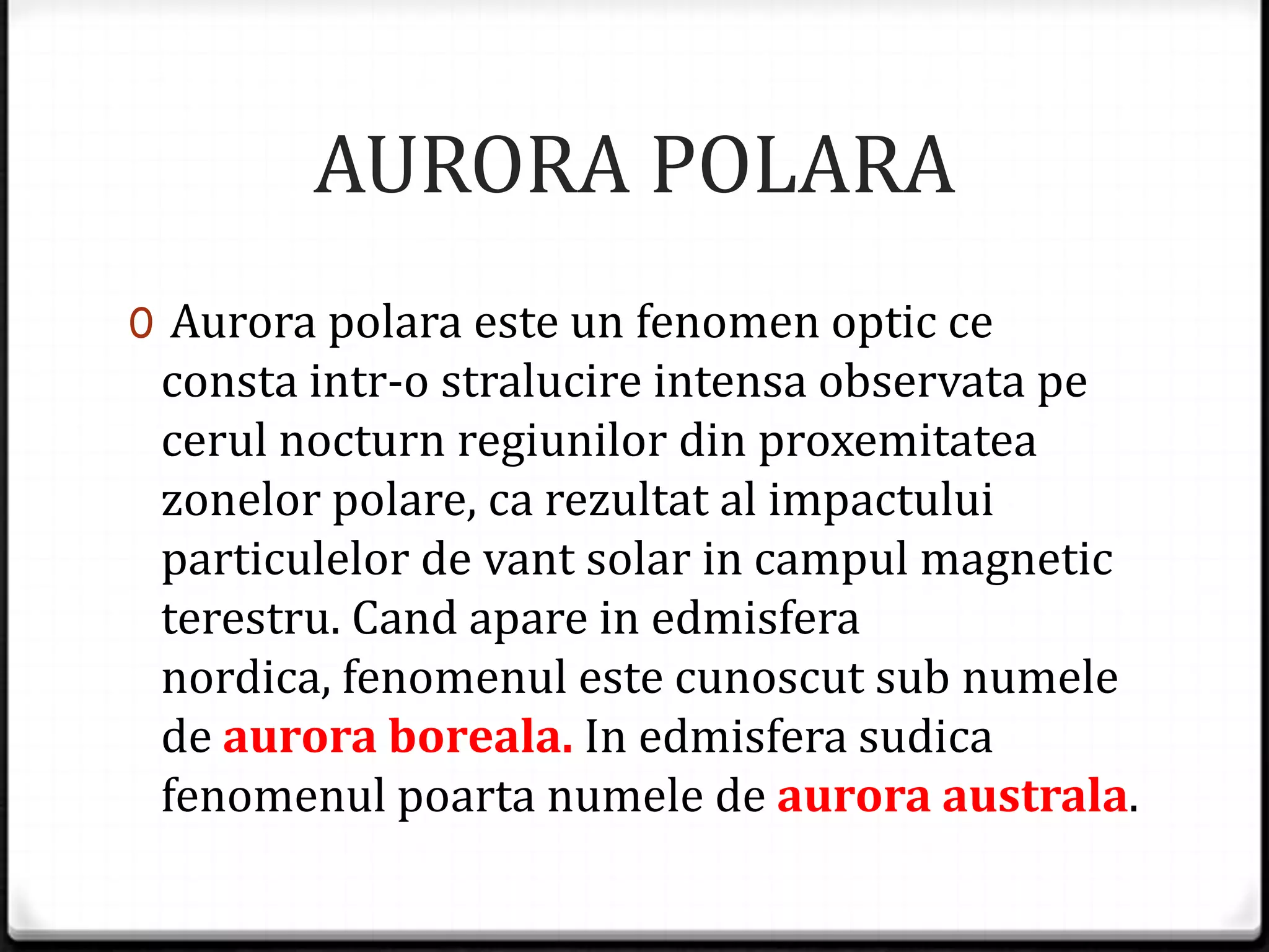 AURORA POLARA
0 Aurora polara este un fenomen optic ce
consta intr-o stralucire intensa observata pe
cerul nocturn regiunilor din proxemitatea
zonelor polare, ca rezultat al impactului
particulelor de vant solar in campul magnetic
terestru. Cand apare in edmisfera
nordica, fenomenul este cunoscut sub numele
de aurora boreala. In edmisfera sudica
fenomenul poarta numele de aurora australa.
 
