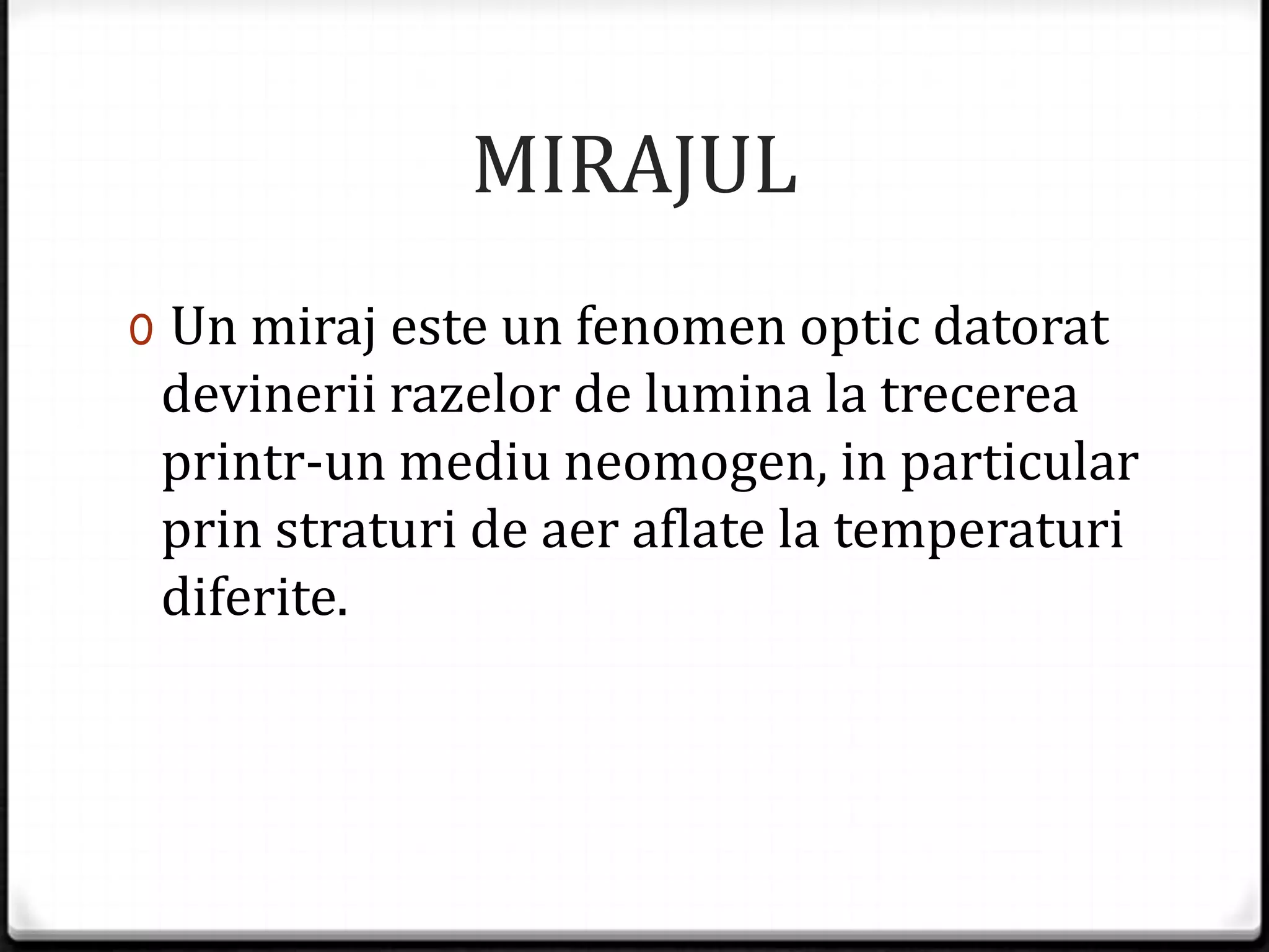 MIRAJUL
0 Un miraj este un fenomen optic datorat
devinerii razelor de lumina la trecerea
printr-un mediu neomogen, in particular
prin straturi de aer aflate la temperaturi
diferite.
 