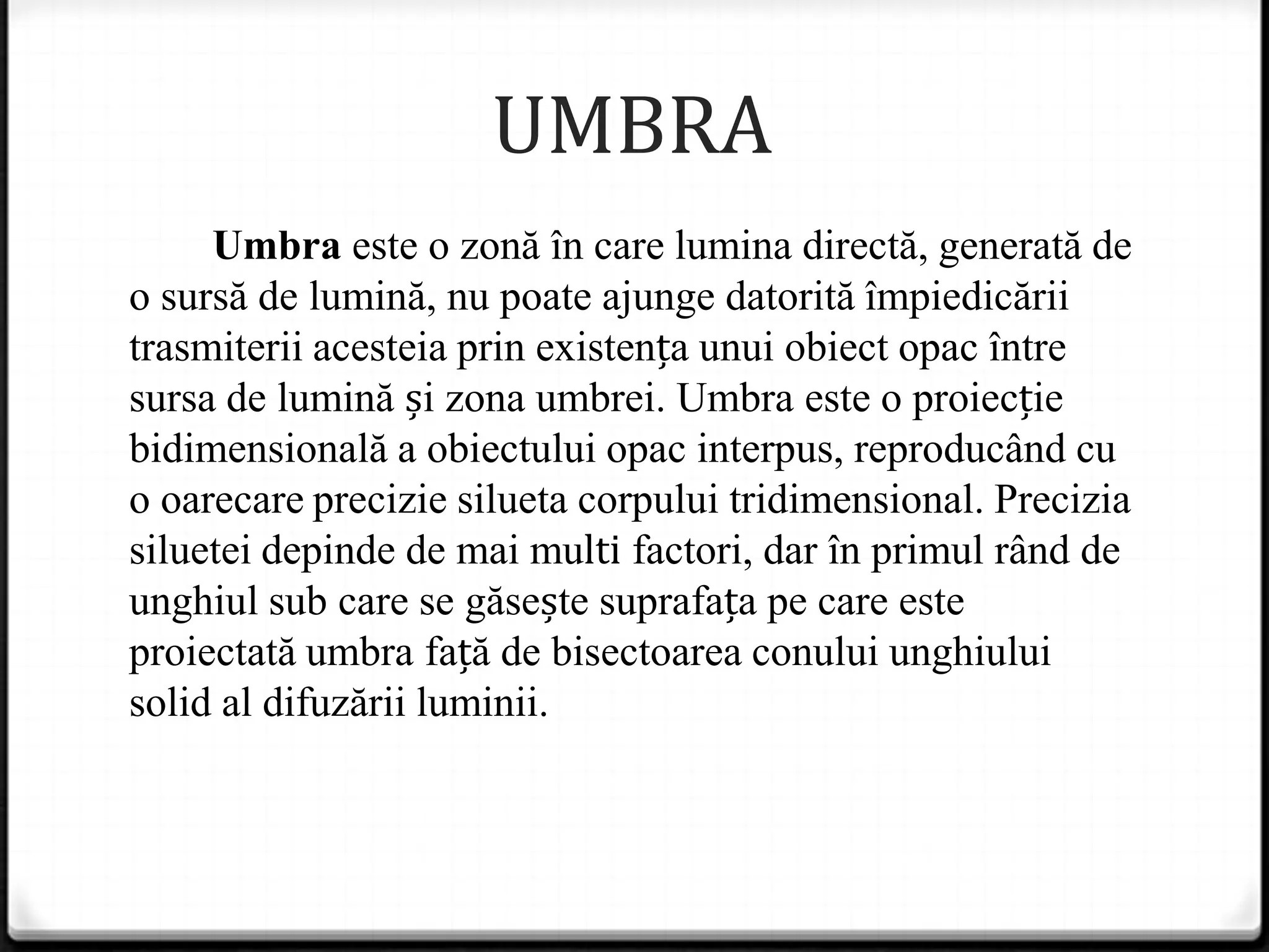 UMBRA
Umbra este o zonă în care lumina directă, generată de
o sursă de lumină, nu poate ajunge datorită împiedicării
trasmiterii acesteia prin existența unui obiect opac între
sursa de lumină și zona umbrei. Umbra este o proiecție
bidimensională a obiectului opac interpus, reproducând cu
o oarecare precizie silueta corpului tridimensional. Precizia
siluetei depinde de mai multi factori, dar în primul rând de
unghiul sub care se găsește suprafața pe care este
proiectată umbra față de bisectoarea conului unghiului
solid al difuzării luminii.
 