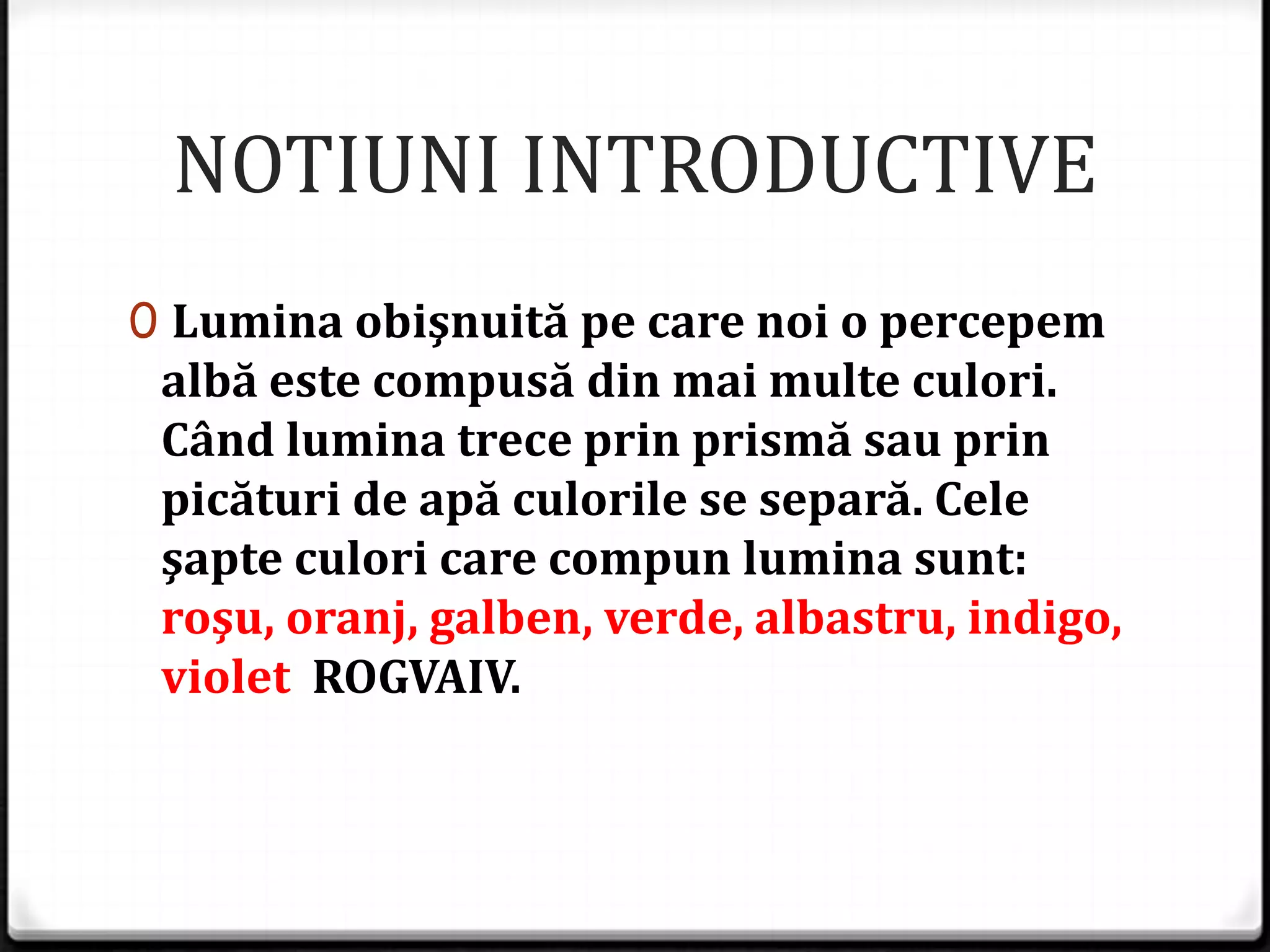 NOTIUNI INTRODUCTIVE
0 Lumina obişnuită pe care noi o percepem
albă este compusă din mai multe culori.
Când lumina trece prin prismă sau prin
picături de apă culorile se separă. Cele
şapte culori care compun lumina sunt:
roşu, oranj, galben, verde, albastru, indigo,
violet ROGVAIV.
 