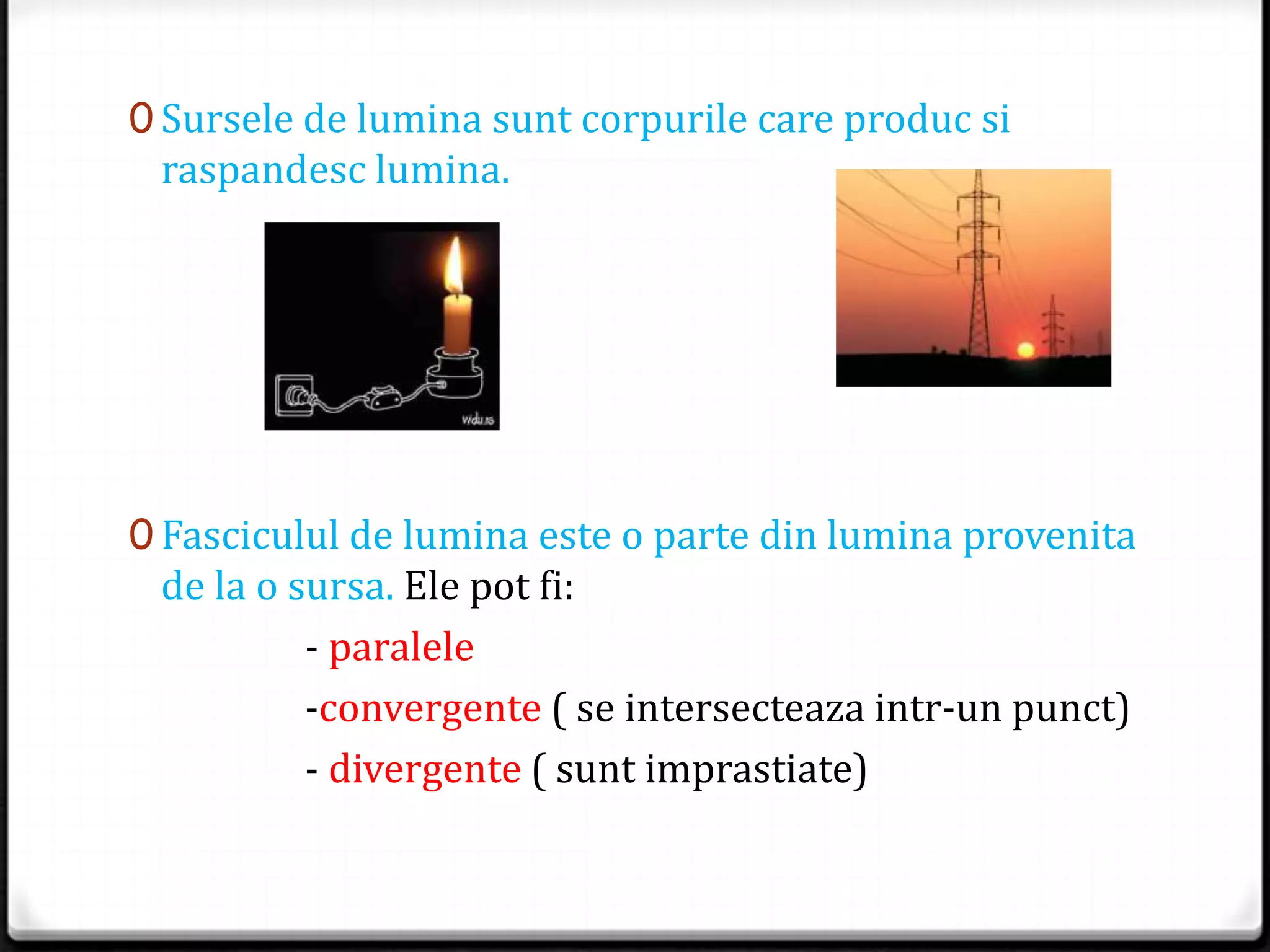 0 Sursele de lumina sunt corpurile care produc si
raspandesc lumina.
0 Fasciculul de lumina este o parte din lumina provenita
de la o sursa. Ele pot fi:
- paralele
-convergente ( se intersecteaza intr-un punct)
- divergente ( sunt imprastiate)
 