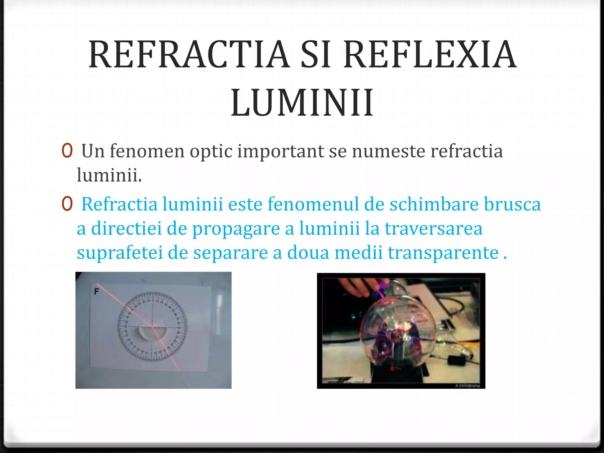 REFRACTIA SI REFLEXIA
LUMINII
0 Un fenomen optic important se numeste refractia
luminii.
0 Refractia luminii este fenomenul de schimbare brusca
a directiei de propagare a luminii la traversarea
suprafetei de separare a doua medii transparente .
 