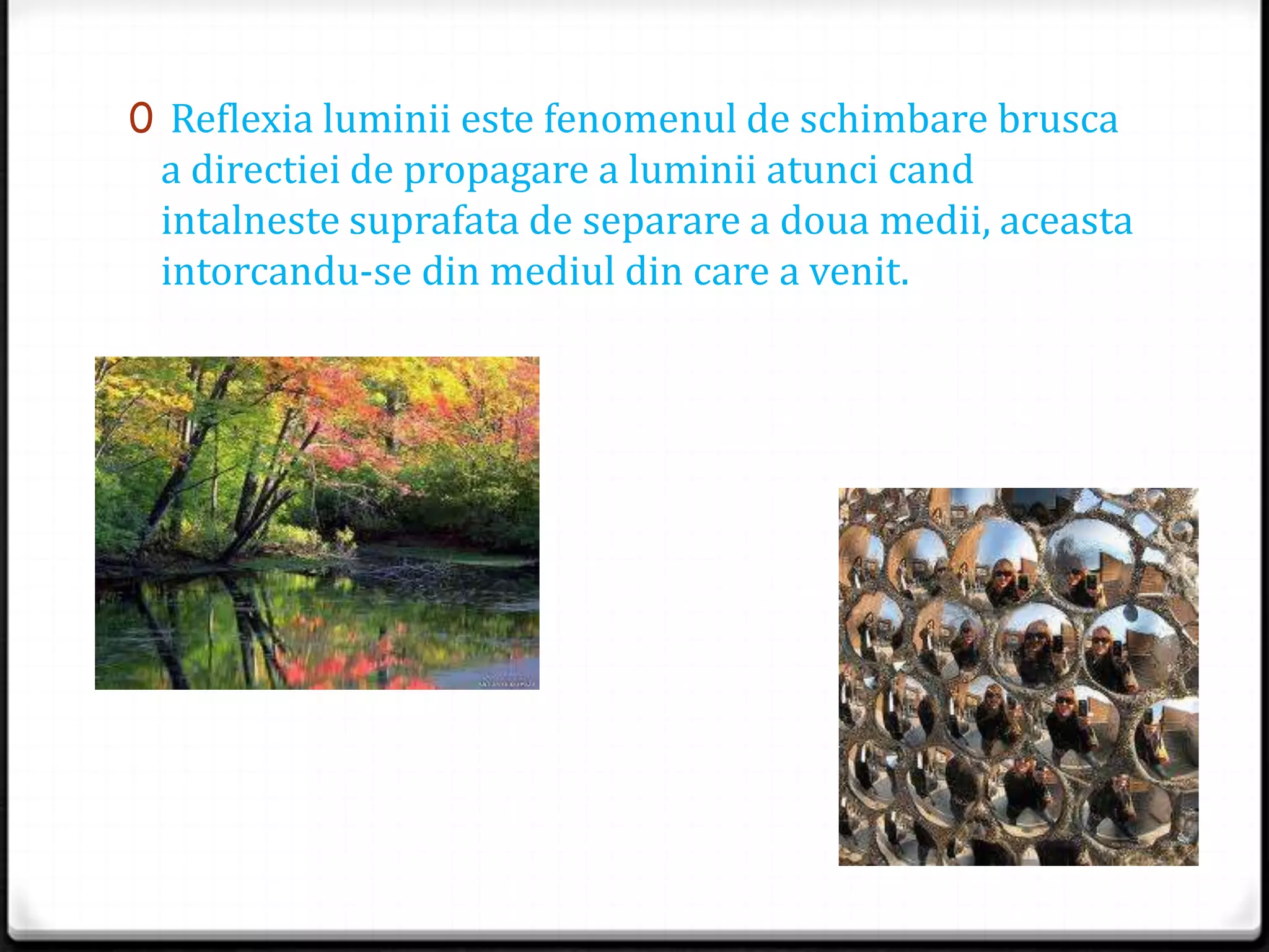 0 Reflexia luminii este fenomenul de schimbare brusca
a directiei de propagare a luminii atunci cand
intalneste suprafata de separare a doua medii, aceasta
intorcandu-se din mediul din care a venit.
 