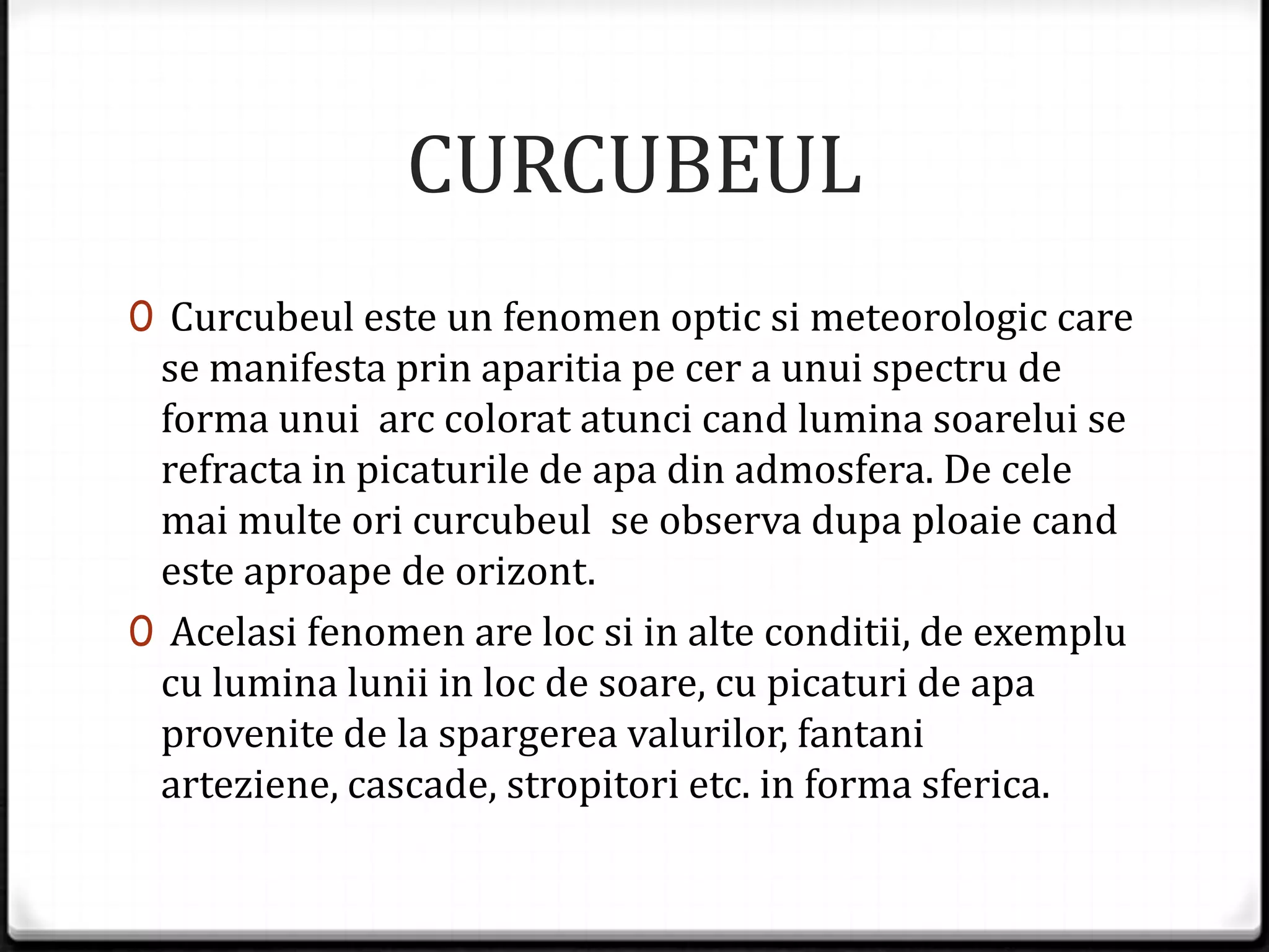 CURCUBEUL
0 Curcubeul este un fenomen optic si meteorologic care
se manifesta prin aparitia pe cer a unui spectru de
forma unui arc colorat atunci cand lumina soarelui se
refracta in picaturile de apa din admosfera. De cele
mai multe ori curcubeul se observa dupa ploaie cand
este aproape de orizont.
0 Acelasi fenomen are loc si in alte conditii, de exemplu
cu lumina lunii in loc de soare, cu picaturi de apa
provenite de la spargerea valurilor, fantani
arteziene, cascade, stropitori etc. in forma sferica.
 
