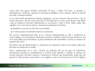Fondacioni i Rinisë Islame — Cyrih www.islamischen.ch e-mail: info@islamischen.ch 10
vetëm pesë herë (gjersa Ibrahimi përmendet 50 herë, e Musai 136 herë), ai paraqitet si
ndërmjetësues i rëndomtë i ngarkuar të komunikon Shpalljen e cila e tejkalon, ndërsa në ndonjë
rast edhe e shtangon (habitë).
Ai vet është lëndë interpelacioni (kërkim përgjigjeje) i atij zëri misterioz dhe pavetësor i cili, në
mënyrë alternative, flet në vetën e parë dhe të tretë njëjës dhe në vetën e parë shumës. Nga fillimi
e gjer në mbarim të Kur'anit, Muhammedi a.s. ka pozitën e robit të Zotit ('abd); madje edhe
zgjedhja e tij, në një mënyrë mbetet e nënshtruar kushtëzimit të dyfishtë:
- që Shpalljen ta kumton në tërësi dhe me besnikëri;
- që t'i ofron njerëzve shembullin konkret të myslimanit.
Mu nocioni i pejgamberizmit është ai që e valorizon Muhammedin a.s. dhe e shndërronë në
normë sjelljeje, e jo të kundërtën. Myslimanët, besnik të Traditës, në këtë nuk janë mashtruar. Ata
në te kanë dalluar dy personalitete: të parin jashtëkohor dhe shembëllor, të dytin të vendosur në
hapësirë dhe relativ.
Në kohën tonë për Muhammedin a.s. debatohet me objektivitet relativ më të madh, ndërsa për
Kur'anin me drejtësi më të madhe.
Nëse i përjashtojmë ata të cilët i afrohen me përbuzje dhe që më parë me kokëfortësi,
parashtrojnë mendimet të paradedikuara se Kur'ani është shprehje e vetëdijes të njoftuar me
situatën përkatëse historike, shumica e hulumtuesve heshtazi apo kategorikisht arrijnë gjer tek
pranimi se Libri posedon autonominë e vet, logjikën e vetë, ku motivacionet në bazë të sjelljeve
 