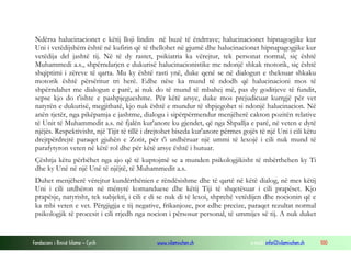 Fondacioni i Rinisë Islame — Cyrih www.islamischen.ch e-mail: info@islamischen.ch 100
Ndërsa halucinacionet e këtij lloji lindin në buzë të ëndrrave; halucinacionet hipnagogjike kur
Uni i vetëdijshëm është në kufirin që të thellohet në gjumë dhe halucinacionet hipnapagogjike kur
vetëdija del jashtë tij. Në të dy rastet, psikiatria ka vërejtur, tek personat normal, siç është
Muhammedi a.s., shpërndarjen e dukurisë halucinacionistike me ndonjë shkak motorik, siç është
shqiptimi i zëreve të qarta. Mu ky është rasti ynë, duke qenë se në dialogun e theksuar shkaku
motorik është përsëritur tri herë. Edhe nëse ka mund të ndodh që halucinacioni mos të
shpërndahet me dialogun e parë, ai nuk do të mund të mbahej më, pas dy goditjeve të fundit,
sepse kjo do t'ishte e pashpjegueshme. Për këtë arsye, duke mos prejudicuar kurrgjë për vet
natyrën e dukurisë, megjithatë, kjo nuk është e mundur të shpjegohet si ndonjë halucinacion. Në
anën tjetër, nga pikëpamja e jashtme, dialogu i sipërpërmendur menjëherë cakton pozitën relative
të Unit të Muhammedit a.s. në fjalën kur'anore ku gjendet, që nga Shpallja e parë, në veten e dytë
njëjës. Respektivisht, një Tijit të tillë i drejtohet biseda kur'anore përmes gojës të një Uni i cili këtu
drejtpërdrejtë paraqet gjuhën e Zotit, për t'i urdhëruar një ummi të lexojë i cili nuk mund të
parafytyron veten në këtë rol dhe për këtë arsye është i hutuar.
Çështja këtu përbëhet nga ajo që të kuptojmë se a munden psikologjikisht të mbërthehen ky Ti
dhe ky Unë në një Unë të njëjtë, të Muhammedit a.s.
Duhet menjëherë vërejtur kundërthënien e rëndësishme dhe të qartë në këtë dialog, në mes këtij
Uni i cili urdhëron në mënyrë komanduese dhe këtij Tiji të shqetësuar i cili prapëset. Kjo
prapësje, natyrisht, tek subjekti, i cili e di se nuk di të lexoi, shprehë vetëdijen dhe nocionin që e
ka mbi veten e vet. Përgjigjja e tij negative, frikanjoze, por edhe precize, paraqet rezultat normal
psikologjik të procesit i cili rrjedh nga nocion i përsosur personal, të ummijes së tij. A nuk duket
 
