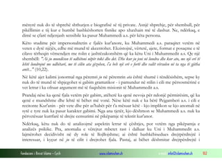 Fondacioni i Rinisë Islame — Cyrih www.islamischen.ch e-mail: info@islamischen.ch 102
mënyrë nuk do të shprehë shthurjen e biografisë së tij private. Asnjë shprehje, për shembull, për
pikëllimin e tij kur e humbë bashkëshorten fisnike apo xhaxhain më të dashur. Ne, ndërkaq, e
dimë se çfarë ndjenjash sensibile ka pasur Muhammedi a.s. për këta persona.
Këto studime për impersonalitetin e fjalës kur'anore, ku Muhammedi a.s. paraqitet vetëm në
veten e dytë njëjës, edhe më mund të akcentohet. Ekzistojnë, vërtetë, ajete, format e posaçme e të
cilave tërheqin vëmendjen me rolin e jashtëzakonshëm që ka këtu Uni i Muhammedit a.s. Qe një
shembëll: "Ai ju mundëson të udhëtoni nëpër tokë dhe det. Dhe kur ju jeni në lundra dhe kur ato, me një erë të
lehtë lundrojnë me udhëtarë, me të cilën ata gëzohen, i'a beh një erë e fortë dhe valët vërsulen në ta nga të gjitha
anët..." (10,22).
Në këtë ajet kalimi jonormal nga përemri ju në përemrin ata është shumë i rëndësishëm, sepse ky
nuk do të mund të shpjegohet si gabim gramatikor - i pamundur në stilin i cili me përsosmërinë e
vet letrar i ka ofruar argument më të fuqishëm misionit të Muhammedit a.s.
Prandaj nëse ka qenë fjala vetëm për gabim, atëherë ka qenë nevoja për ndonjë përmirësim, që ka
qenë e mundshme dhe lehtë të bëhet më vonë. Nëse këtë nuk e ka bërë Pejgamberi a.s. i cili e
recitonte Kur'anin - për vete dhe për as'habët për t'a mësuar këtë - kjo implikon se kjo anomali në
sytë e tyre nuk ka pasur karakter gabimi. Nga ana tjetër, kjo dëshmon se Muhammedi a.s. nuk ka
përvetësuar kurrfarë të drejte censurimi në pikëpamje të tekstit kur'anor.
Ndërkaq, këtu nuk do të analizojmë aspektin letrar të çështjes, por vetëm nga pikëpamja e
analizës psikike. Pra, anomalia e vërejtur mbetet rast i dalluar ku Uni i Muhammedit a.s.
lajmërohet decidivisht në dy role të llojllojshme; ai është bashkëbisedues drejtpërdrejtë i
interesuar, i kyçur në ju të cilit i drejtohet fjala. Pastaj, ai bëhet dëshmitar drejtpërdrejtë i
 